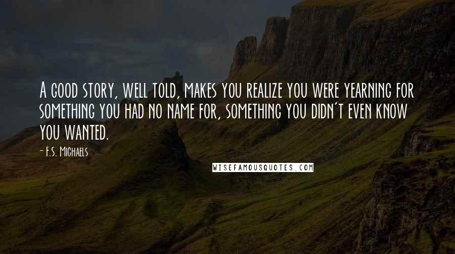 F.S. Michaels Quotes: A good story, well told, makes you realize you were yearning for something you had no name for, something you didn't even know you wanted.