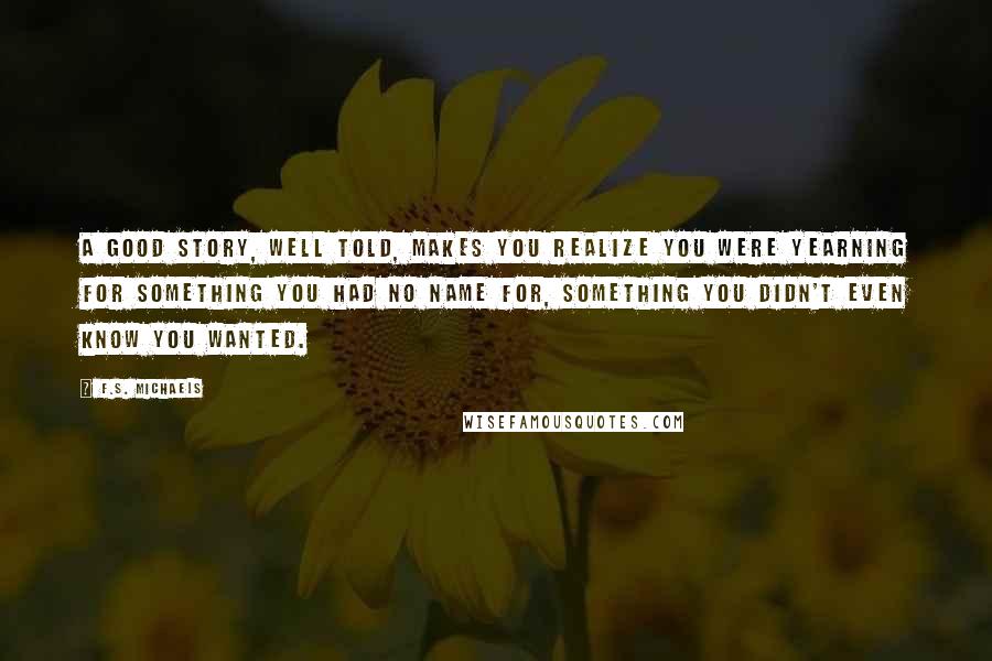 F.S. Michaels Quotes: A good story, well told, makes you realize you were yearning for something you had no name for, something you didn't even know you wanted.