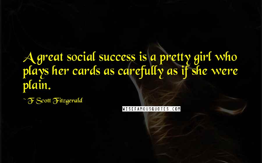 F Scott Fitzgerald Quotes: A great social success is a pretty girl who plays her cards as carefully as if she were plain.