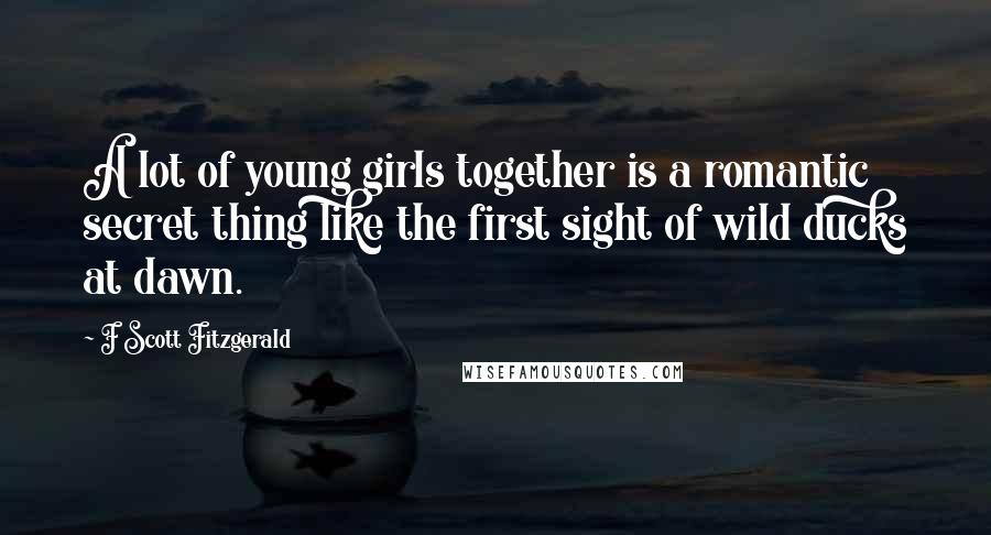 F Scott Fitzgerald Quotes: A lot of young girls together is a romantic secret thing like the first sight of wild ducks at dawn.