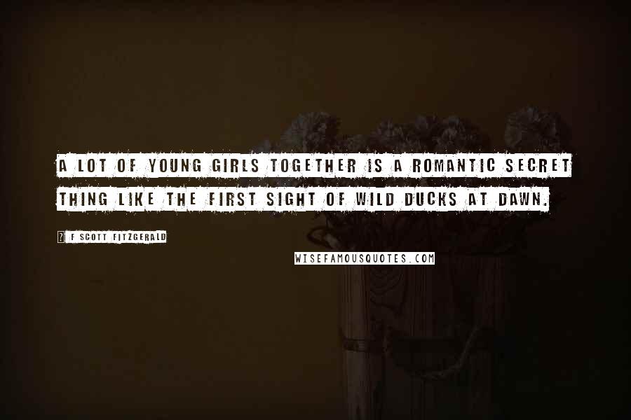 F Scott Fitzgerald Quotes: A lot of young girls together is a romantic secret thing like the first sight of wild ducks at dawn.