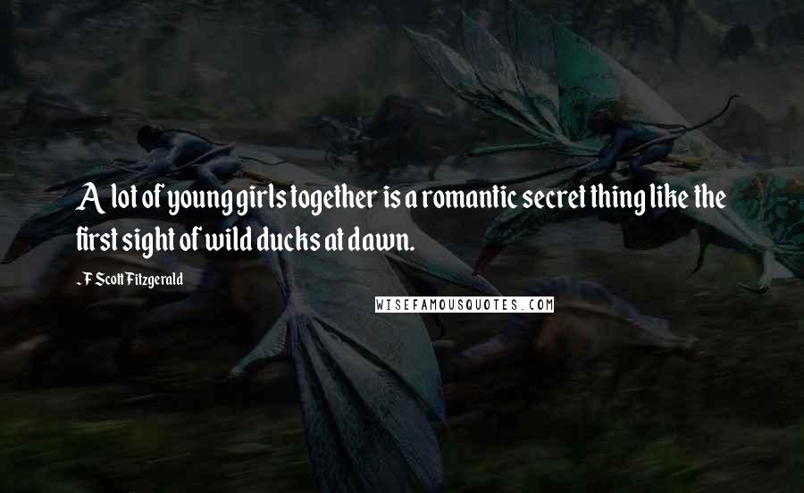 F Scott Fitzgerald Quotes: A lot of young girls together is a romantic secret thing like the first sight of wild ducks at dawn.