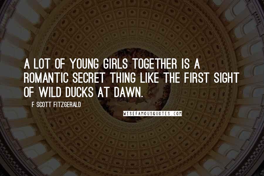 F Scott Fitzgerald Quotes: A lot of young girls together is a romantic secret thing like the first sight of wild ducks at dawn.