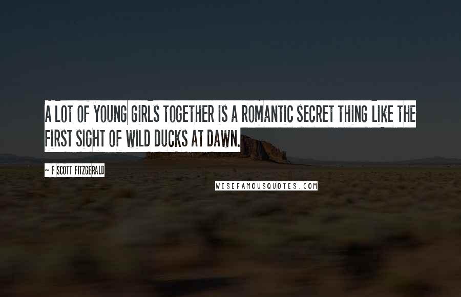 F Scott Fitzgerald Quotes: A lot of young girls together is a romantic secret thing like the first sight of wild ducks at dawn.