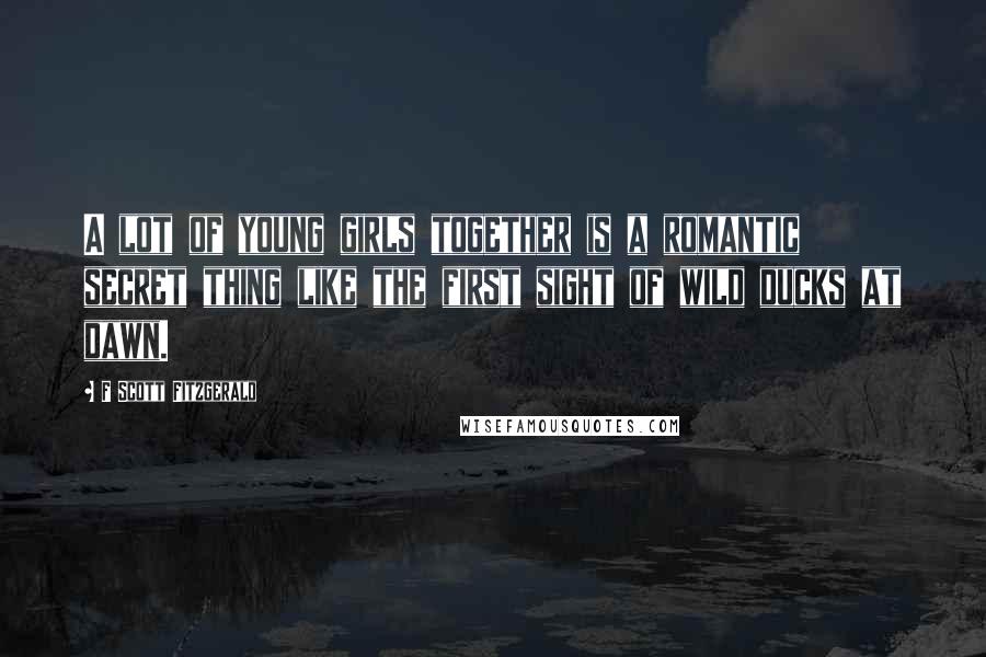 F Scott Fitzgerald Quotes: A lot of young girls together is a romantic secret thing like the first sight of wild ducks at dawn.