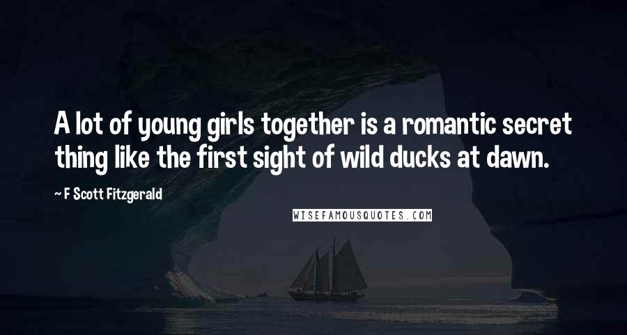 F Scott Fitzgerald Quotes: A lot of young girls together is a romantic secret thing like the first sight of wild ducks at dawn.