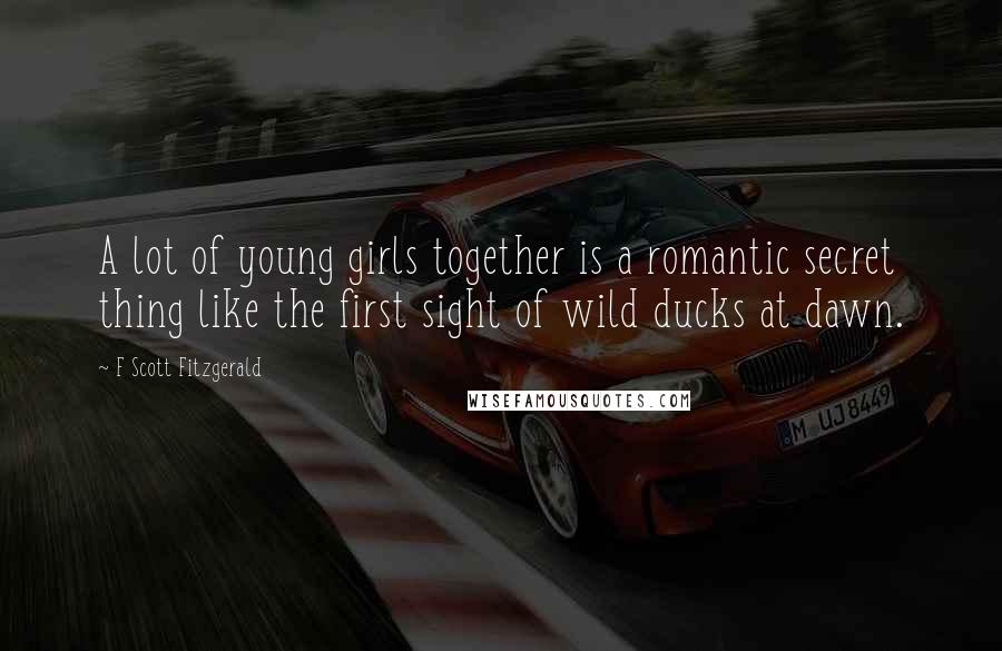 F Scott Fitzgerald Quotes: A lot of young girls together is a romantic secret thing like the first sight of wild ducks at dawn.