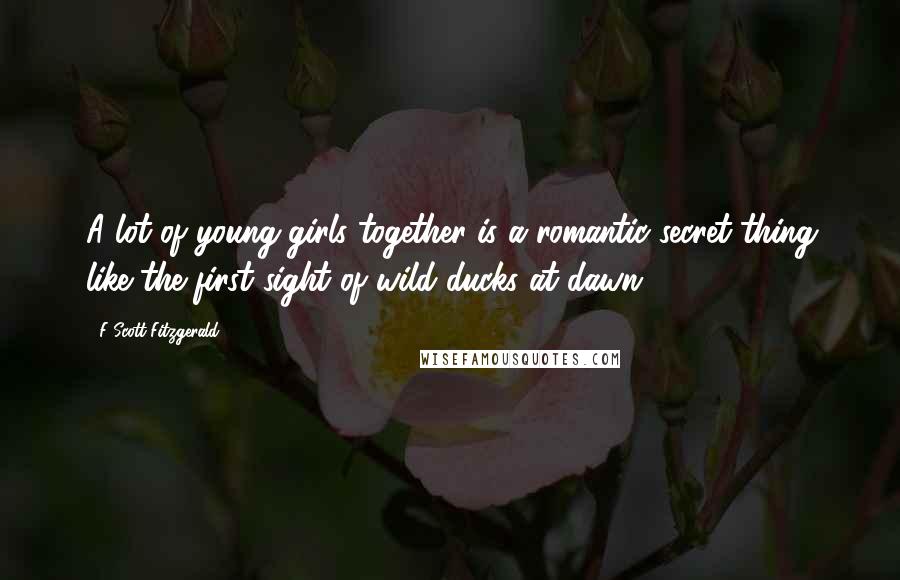 F Scott Fitzgerald Quotes: A lot of young girls together is a romantic secret thing like the first sight of wild ducks at dawn.