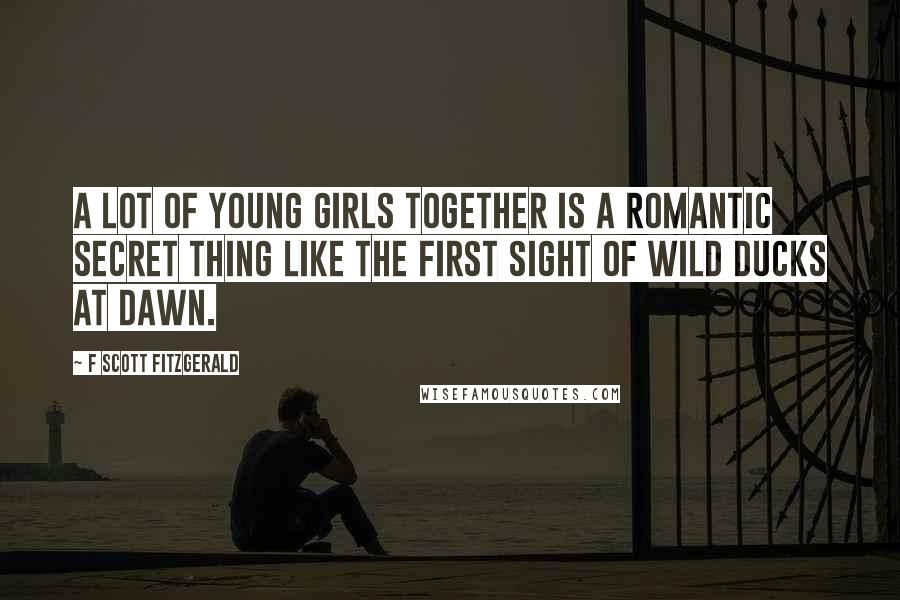 F Scott Fitzgerald Quotes: A lot of young girls together is a romantic secret thing like the first sight of wild ducks at dawn.