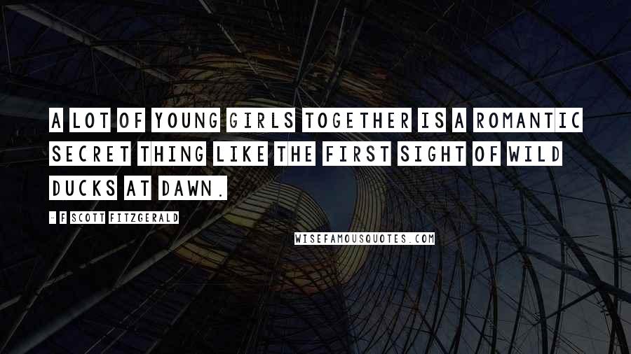 F Scott Fitzgerald Quotes: A lot of young girls together is a romantic secret thing like the first sight of wild ducks at dawn.