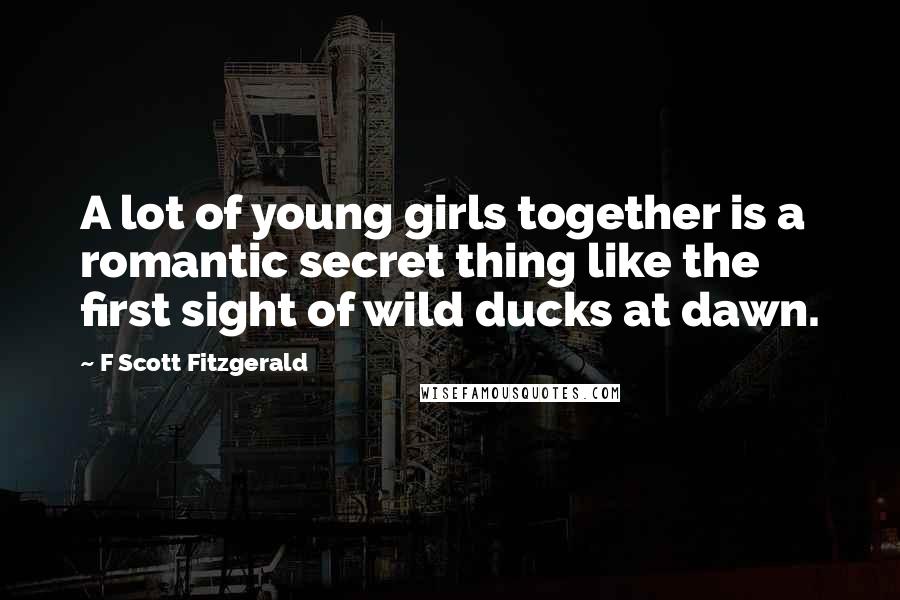 F Scott Fitzgerald Quotes: A lot of young girls together is a romantic secret thing like the first sight of wild ducks at dawn.