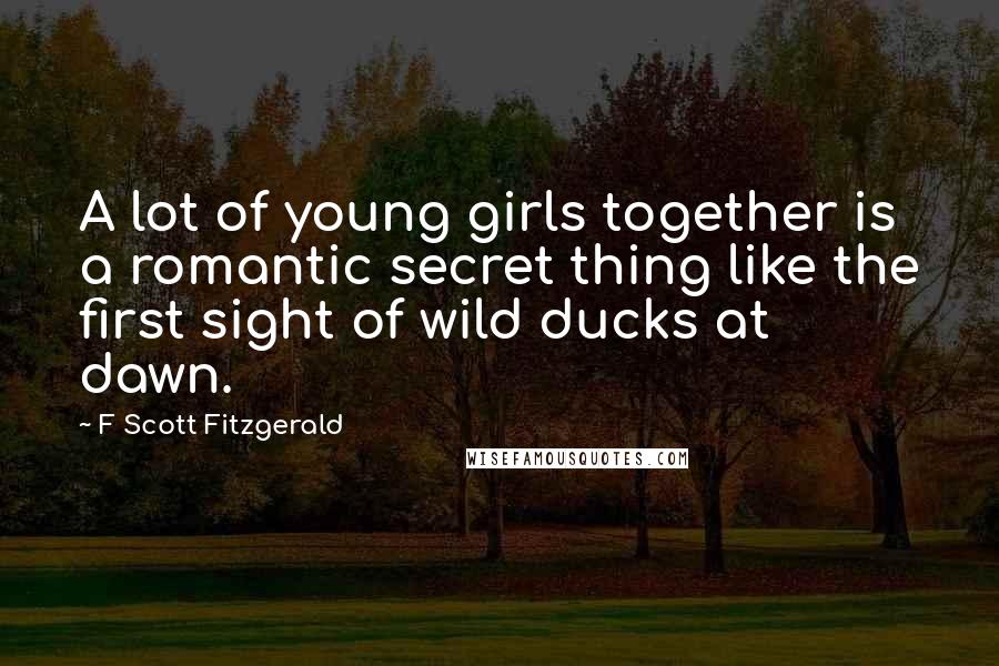 F Scott Fitzgerald Quotes: A lot of young girls together is a romantic secret thing like the first sight of wild ducks at dawn.