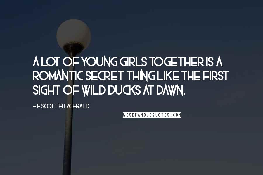 F Scott Fitzgerald Quotes: A lot of young girls together is a romantic secret thing like the first sight of wild ducks at dawn.