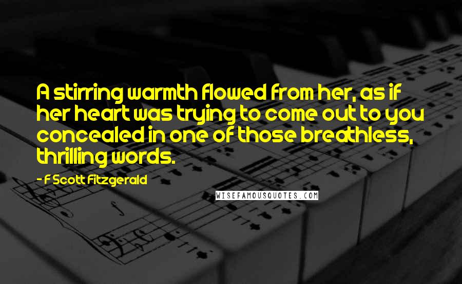 F Scott Fitzgerald Quotes: A stirring warmth flowed from her, as if her heart was trying to come out to you concealed in one of those breathless, thrilling words.