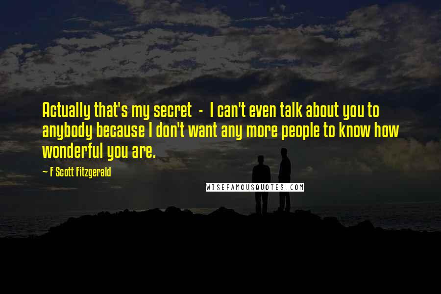 F Scott Fitzgerald Quotes: Actually that's my secret  -  I can't even talk about you to anybody because I don't want any more people to know how wonderful you are.