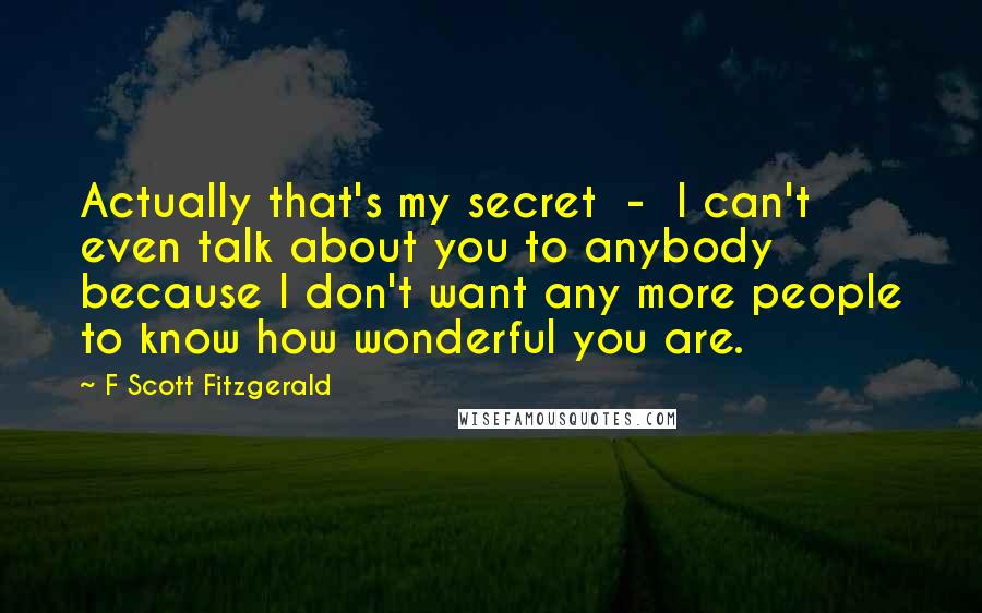 F Scott Fitzgerald Quotes: Actually that's my secret  -  I can't even talk about you to anybody because I don't want any more people to know how wonderful you are.