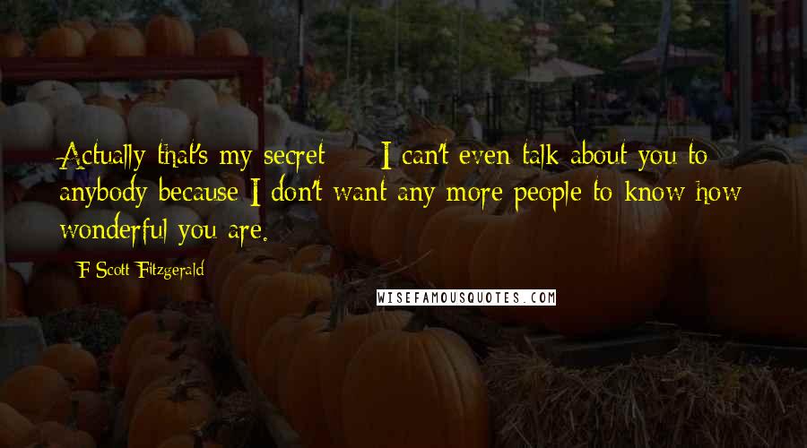 F Scott Fitzgerald Quotes: Actually that's my secret  -  I can't even talk about you to anybody because I don't want any more people to know how wonderful you are.