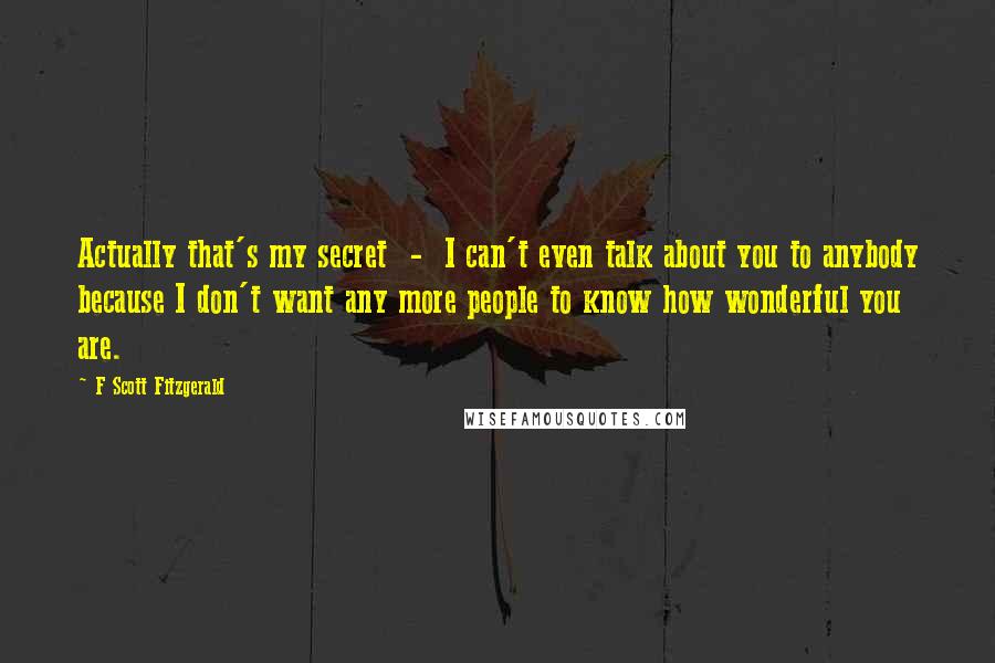 F Scott Fitzgerald Quotes: Actually that's my secret  -  I can't even talk about you to anybody because I don't want any more people to know how wonderful you are.