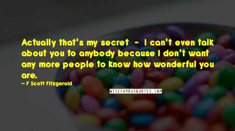 F Scott Fitzgerald Quotes: Actually that's my secret  -  I can't even talk about you to anybody because I don't want any more people to know how wonderful you are.