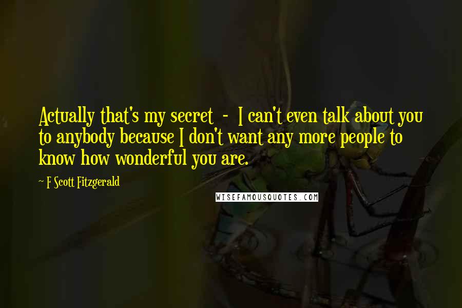 F Scott Fitzgerald Quotes: Actually that's my secret  -  I can't even talk about you to anybody because I don't want any more people to know how wonderful you are.