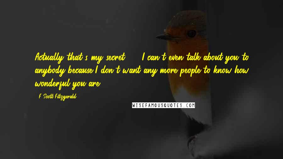 F Scott Fitzgerald Quotes: Actually that's my secret  -  I can't even talk about you to anybody because I don't want any more people to know how wonderful you are.