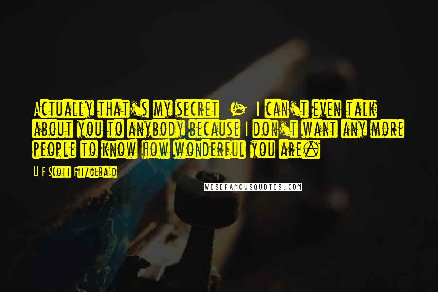 F Scott Fitzgerald Quotes: Actually that's my secret  -  I can't even talk about you to anybody because I don't want any more people to know how wonderful you are.