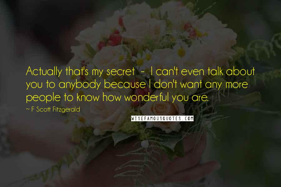 F Scott Fitzgerald Quotes: Actually that's my secret  -  I can't even talk about you to anybody because I don't want any more people to know how wonderful you are.
