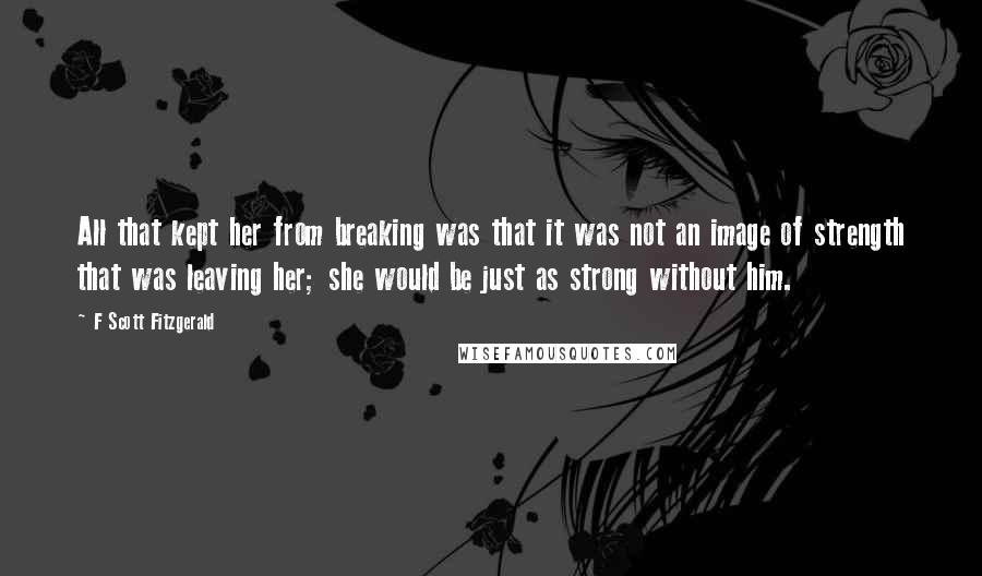 F Scott Fitzgerald Quotes: All that kept her from breaking was that it was not an image of strength that was leaving her; she would be just as strong without him.