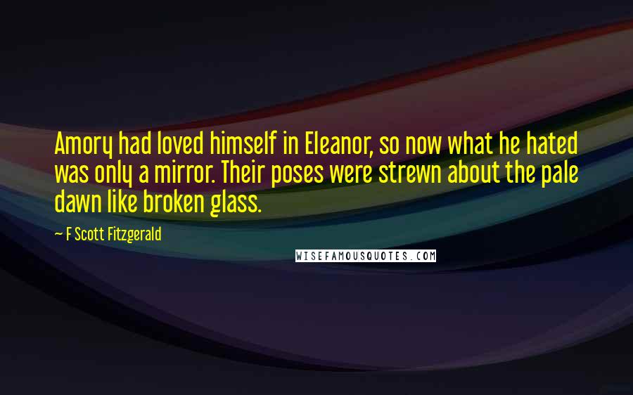 F Scott Fitzgerald Quotes: Amory had loved himself in Eleanor, so now what he hated was only a mirror. Their poses were strewn about the pale dawn like broken glass.