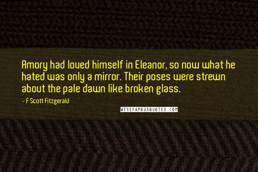 F Scott Fitzgerald Quotes: Amory had loved himself in Eleanor, so now what he hated was only a mirror. Their poses were strewn about the pale dawn like broken glass.