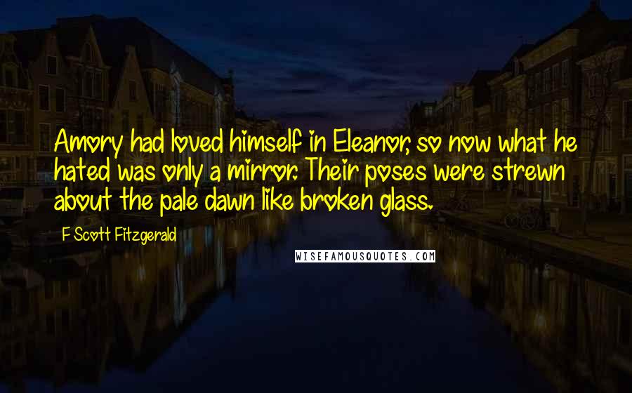 F Scott Fitzgerald Quotes: Amory had loved himself in Eleanor, so now what he hated was only a mirror. Their poses were strewn about the pale dawn like broken glass.