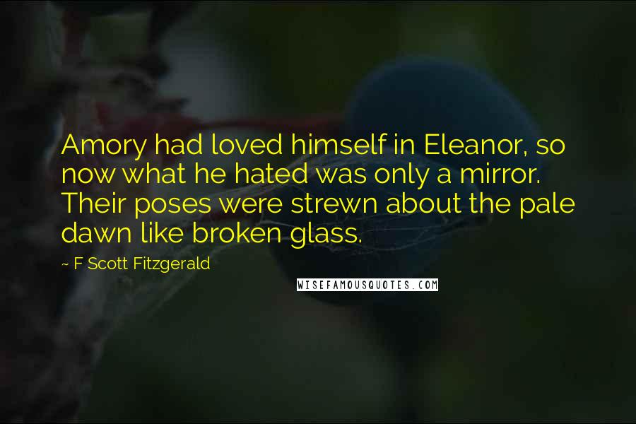 F Scott Fitzgerald Quotes: Amory had loved himself in Eleanor, so now what he hated was only a mirror. Their poses were strewn about the pale dawn like broken glass.