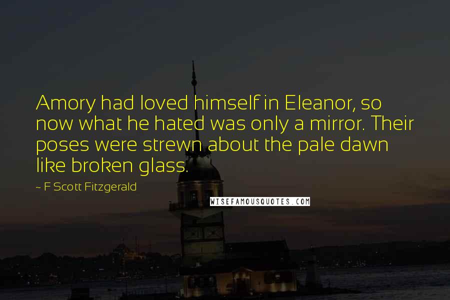 F Scott Fitzgerald Quotes: Amory had loved himself in Eleanor, so now what he hated was only a mirror. Their poses were strewn about the pale dawn like broken glass.