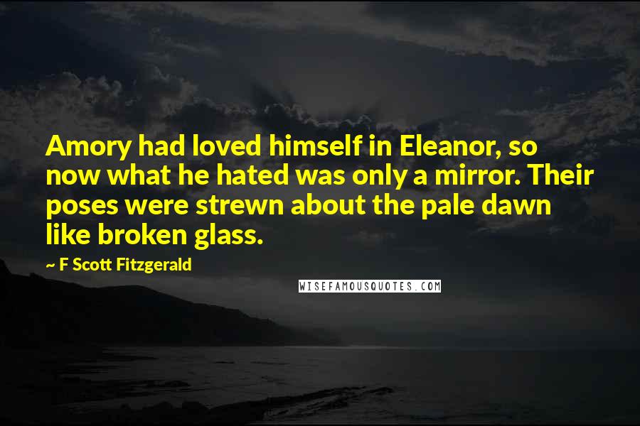 F Scott Fitzgerald Quotes: Amory had loved himself in Eleanor, so now what he hated was only a mirror. Their poses were strewn about the pale dawn like broken glass.