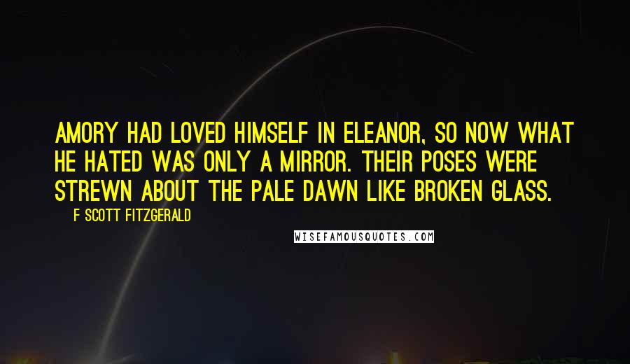 F Scott Fitzgerald Quotes: Amory had loved himself in Eleanor, so now what he hated was only a mirror. Their poses were strewn about the pale dawn like broken glass.