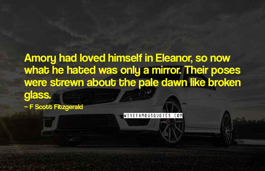 F Scott Fitzgerald Quotes: Amory had loved himself in Eleanor, so now what he hated was only a mirror. Their poses were strewn about the pale dawn like broken glass.