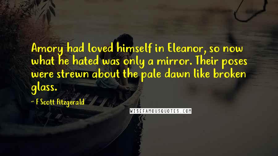 F Scott Fitzgerald Quotes: Amory had loved himself in Eleanor, so now what he hated was only a mirror. Their poses were strewn about the pale dawn like broken glass.