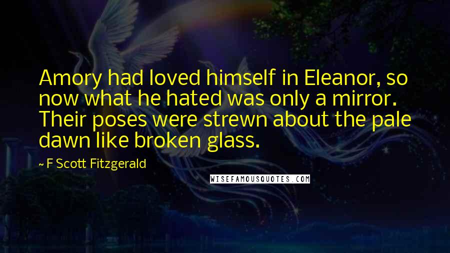 F Scott Fitzgerald Quotes: Amory had loved himself in Eleanor, so now what he hated was only a mirror. Their poses were strewn about the pale dawn like broken glass.