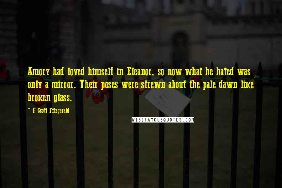 F Scott Fitzgerald Quotes: Amory had loved himself in Eleanor, so now what he hated was only a mirror. Their poses were strewn about the pale dawn like broken glass.