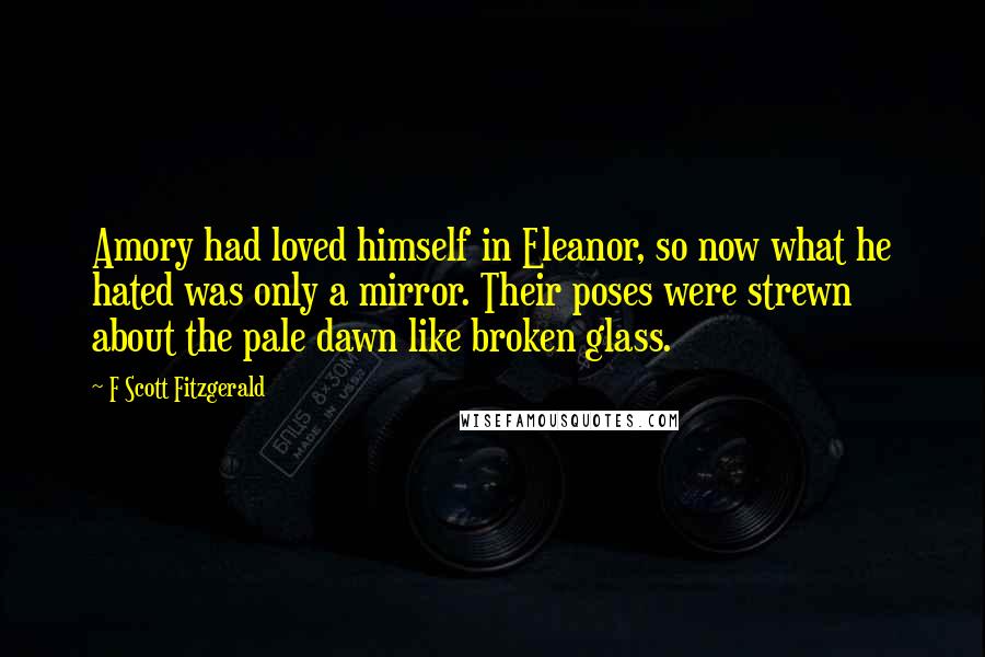 F Scott Fitzgerald Quotes: Amory had loved himself in Eleanor, so now what he hated was only a mirror. Their poses were strewn about the pale dawn like broken glass.