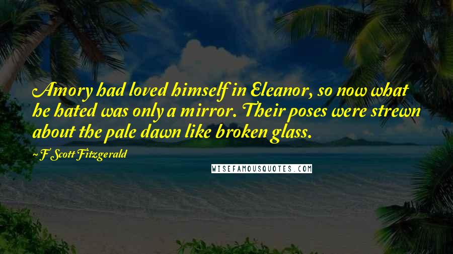 F Scott Fitzgerald Quotes: Amory had loved himself in Eleanor, so now what he hated was only a mirror. Their poses were strewn about the pale dawn like broken glass.