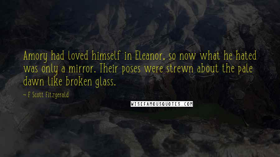 F Scott Fitzgerald Quotes: Amory had loved himself in Eleanor, so now what he hated was only a mirror. Their poses were strewn about the pale dawn like broken glass.