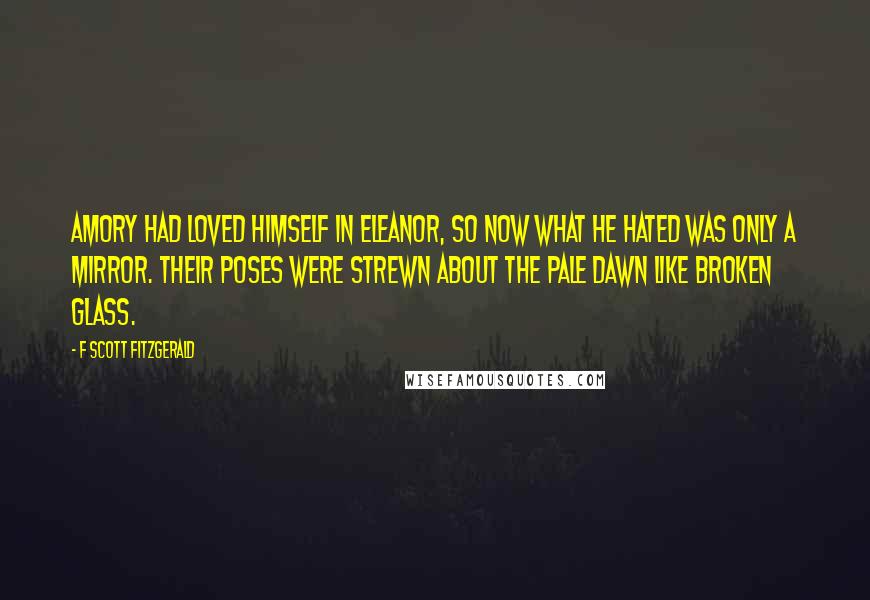 F Scott Fitzgerald Quotes: Amory had loved himself in Eleanor, so now what he hated was only a mirror. Their poses were strewn about the pale dawn like broken glass.