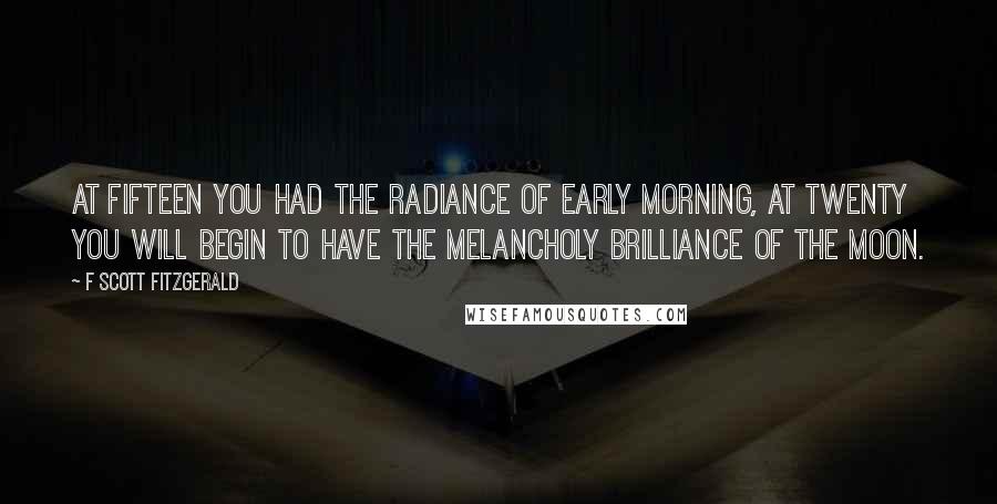 F Scott Fitzgerald Quotes: At fifteen you had the radiance of early morning, at twenty you will begin to have the melancholy brilliance of the moon.