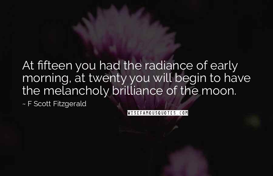 F Scott Fitzgerald Quotes: At fifteen you had the radiance of early morning, at twenty you will begin to have the melancholy brilliance of the moon.