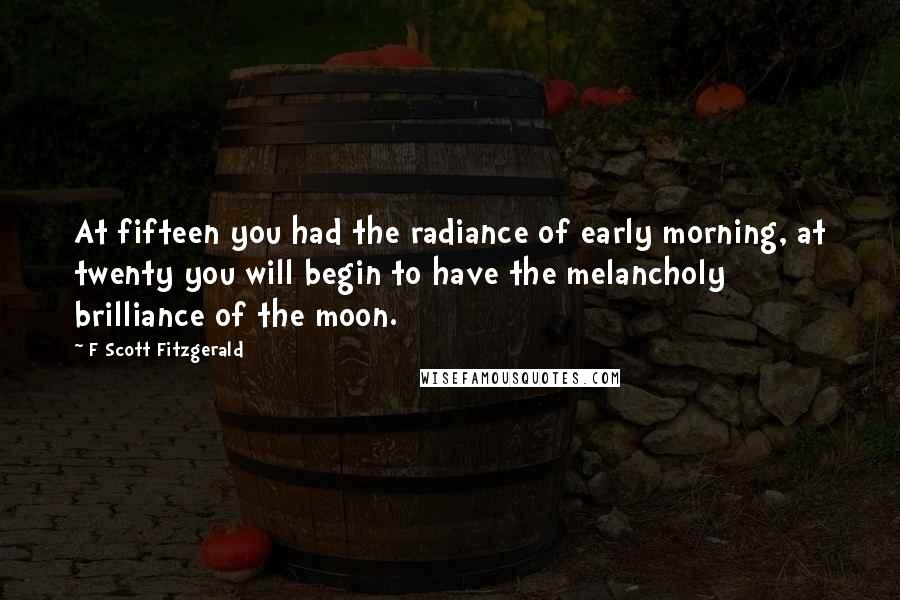 F Scott Fitzgerald Quotes: At fifteen you had the radiance of early morning, at twenty you will begin to have the melancholy brilliance of the moon.