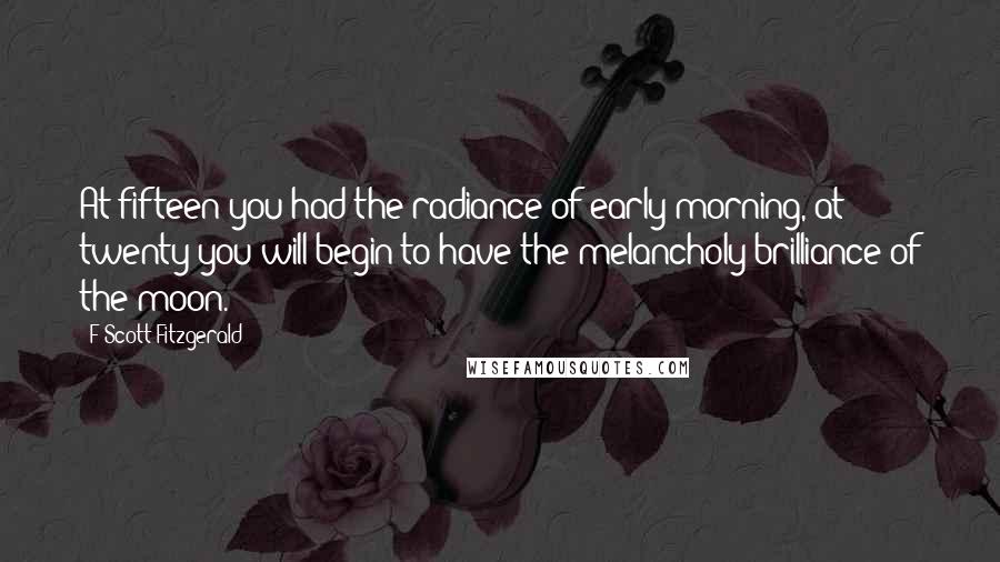 F Scott Fitzgerald Quotes: At fifteen you had the radiance of early morning, at twenty you will begin to have the melancholy brilliance of the moon.