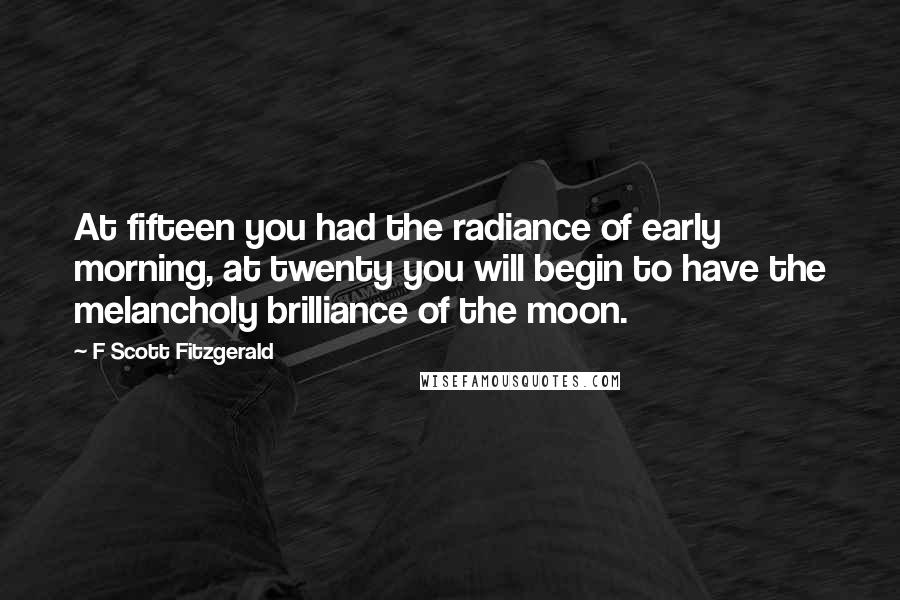 F Scott Fitzgerald Quotes: At fifteen you had the radiance of early morning, at twenty you will begin to have the melancholy brilliance of the moon.