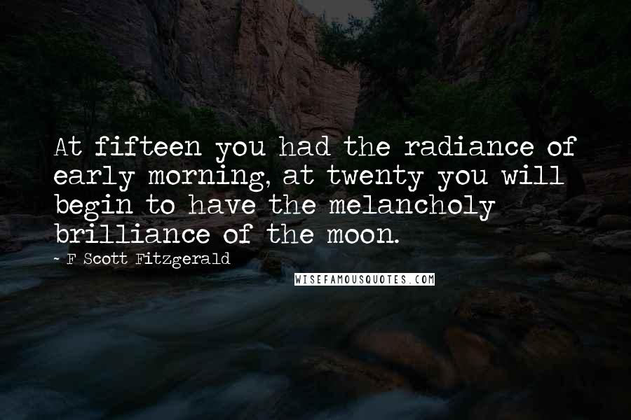 F Scott Fitzgerald Quotes: At fifteen you had the radiance of early morning, at twenty you will begin to have the melancholy brilliance of the moon.