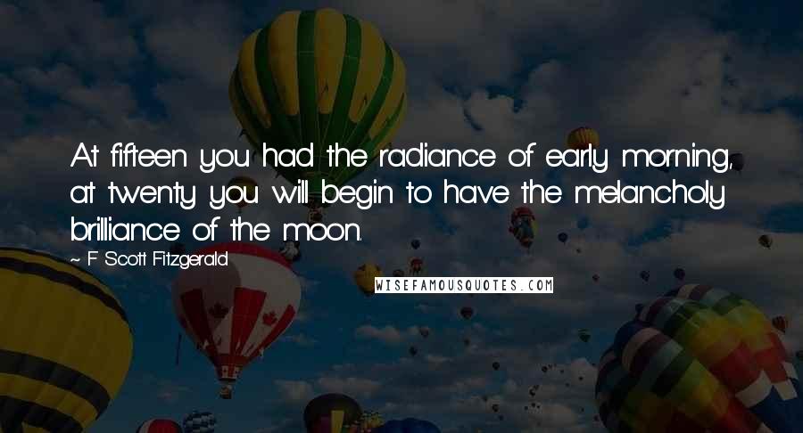 F Scott Fitzgerald Quotes: At fifteen you had the radiance of early morning, at twenty you will begin to have the melancholy brilliance of the moon.